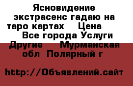 Ясновидение экстрасенс гадаю на таро картах  › Цена ­ 1 000 - Все города Услуги » Другие   . Мурманская обл.,Полярный г.